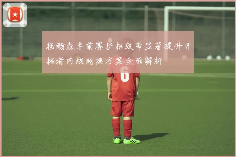杨瀚森季前赛护框效率显著提升开拓者内线轮换方案全面解析